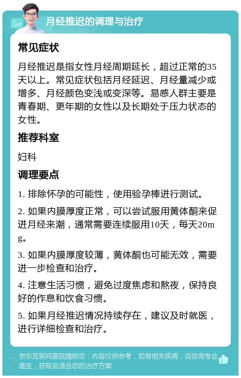 月经推迟的调理与治疗 常见症状 月经推迟是指女性月经周期延长，超过正常的35天以上。常见症状包括月经延迟、月经量减少或增多、月经颜色变浅或变深等。易感人群主要是青春期、更年期的女性以及长期处于压力状态的女性。 推荐科室 妇科 调理要点 1. 排除怀孕的可能性，使用验孕棒进行测试。 2. 如果内膜厚度正常，可以尝试服用黄体酮来促进月经来潮，通常需要连续服用10天，每天20mg。 3. 如果内膜厚度较薄，黄体酮也可能无效，需要进一步检查和治疗。 4. 注意生活习惯，避免过度焦虑和熬夜，保持良好的作息和饮食习惯。 5. 如果月经推迟情况持续存在，建议及时就医，进行详细检查和治疗。