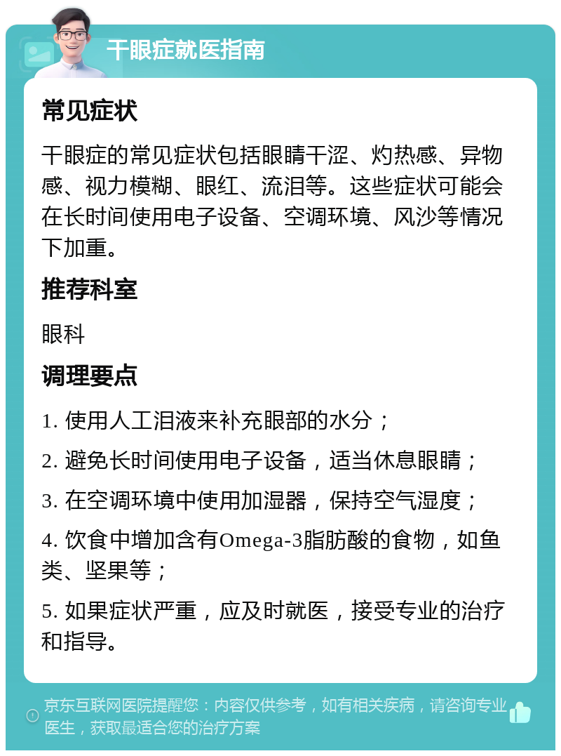 干眼症就医指南 常见症状 干眼症的常见症状包括眼睛干涩、灼热感、异物感、视力模糊、眼红、流泪等。这些症状可能会在长时间使用电子设备、空调环境、风沙等情况下加重。 推荐科室 眼科 调理要点 1. 使用人工泪液来补充眼部的水分； 2. 避免长时间使用电子设备，适当休息眼睛； 3. 在空调环境中使用加湿器，保持空气湿度； 4. 饮食中增加含有Omega-3脂肪酸的食物，如鱼类、坚果等； 5. 如果症状严重，应及时就医，接受专业的治疗和指导。