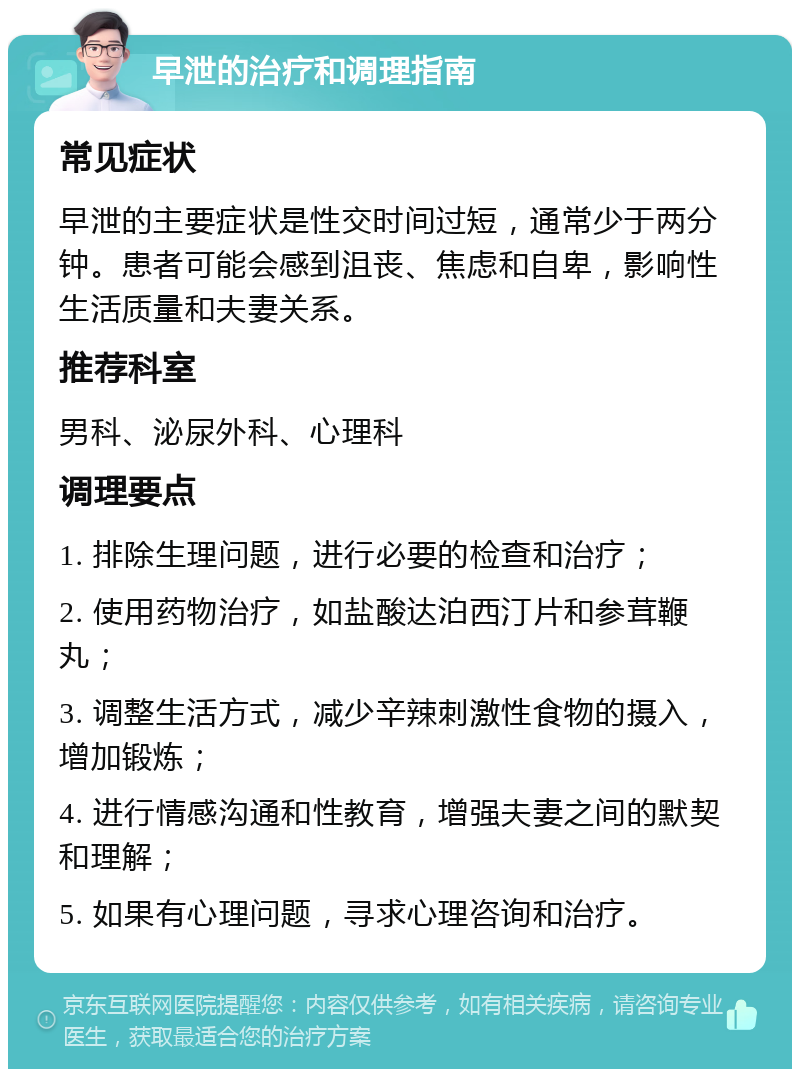 早泄的治疗和调理指南 常见症状 早泄的主要症状是性交时间过短，通常少于两分钟。患者可能会感到沮丧、焦虑和自卑，影响性生活质量和夫妻关系。 推荐科室 男科、泌尿外科、心理科 调理要点 1. 排除生理问题，进行必要的检查和治疗； 2. 使用药物治疗，如盐酸达泊西汀片和参茸鞭丸； 3. 调整生活方式，减少辛辣刺激性食物的摄入，增加锻炼； 4. 进行情感沟通和性教育，增强夫妻之间的默契和理解； 5. 如果有心理问题，寻求心理咨询和治疗。