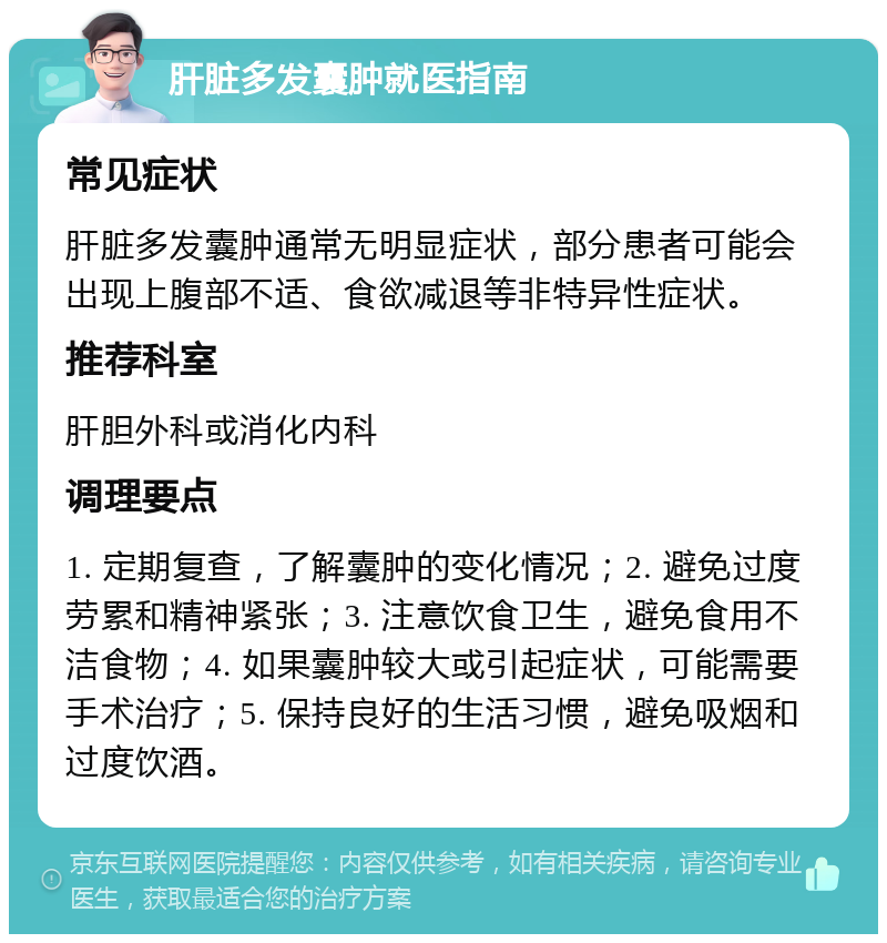 肝脏多发囊肿就医指南 常见症状 肝脏多发囊肿通常无明显症状，部分患者可能会出现上腹部不适、食欲减退等非特异性症状。 推荐科室 肝胆外科或消化内科 调理要点 1. 定期复查，了解囊肿的变化情况；2. 避免过度劳累和精神紧张；3. 注意饮食卫生，避免食用不洁食物；4. 如果囊肿较大或引起症状，可能需要手术治疗；5. 保持良好的生活习惯，避免吸烟和过度饮酒。