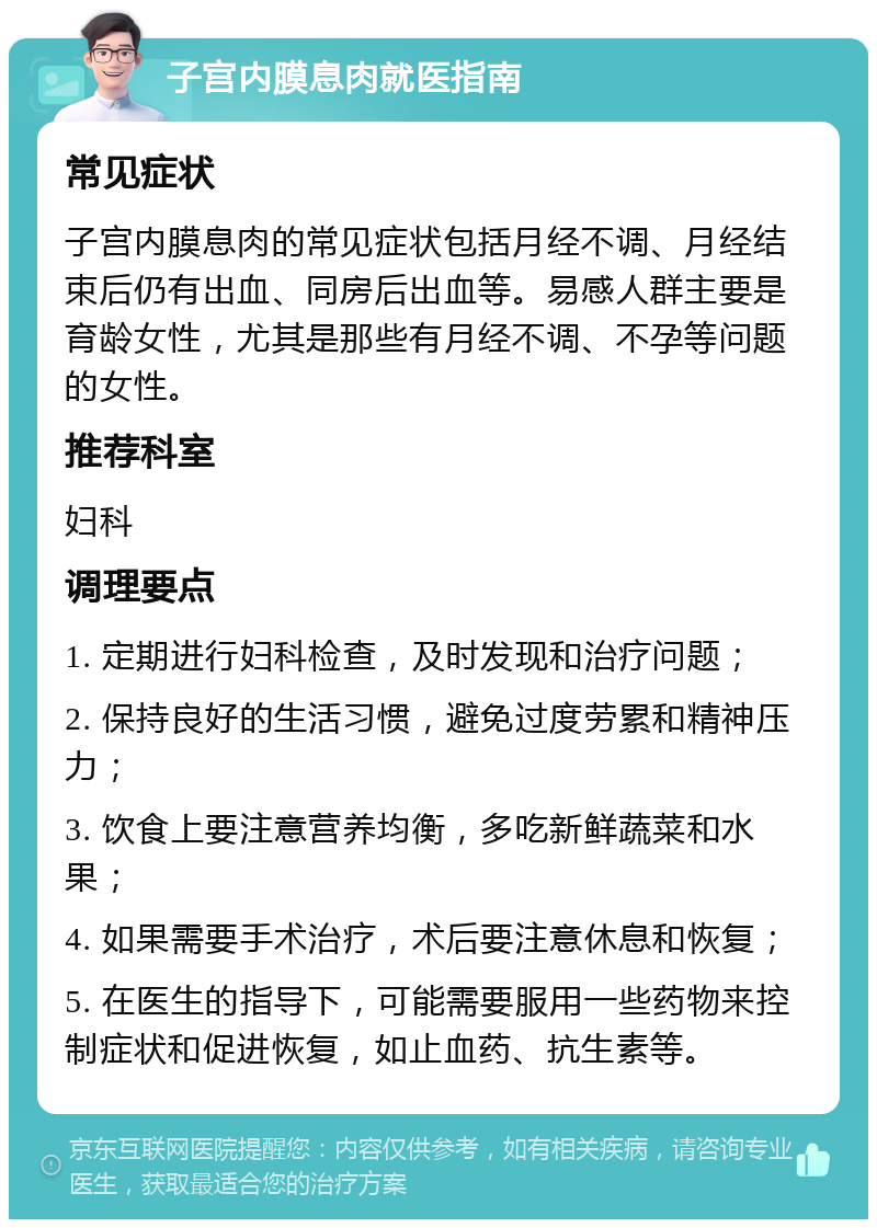 子宫内膜息肉就医指南 常见症状 子宫内膜息肉的常见症状包括月经不调、月经结束后仍有出血、同房后出血等。易感人群主要是育龄女性，尤其是那些有月经不调、不孕等问题的女性。 推荐科室 妇科 调理要点 1. 定期进行妇科检查，及时发现和治疗问题； 2. 保持良好的生活习惯，避免过度劳累和精神压力； 3. 饮食上要注意营养均衡，多吃新鲜蔬菜和水果； 4. 如果需要手术治疗，术后要注意休息和恢复； 5. 在医生的指导下，可能需要服用一些药物来控制症状和促进恢复，如止血药、抗生素等。