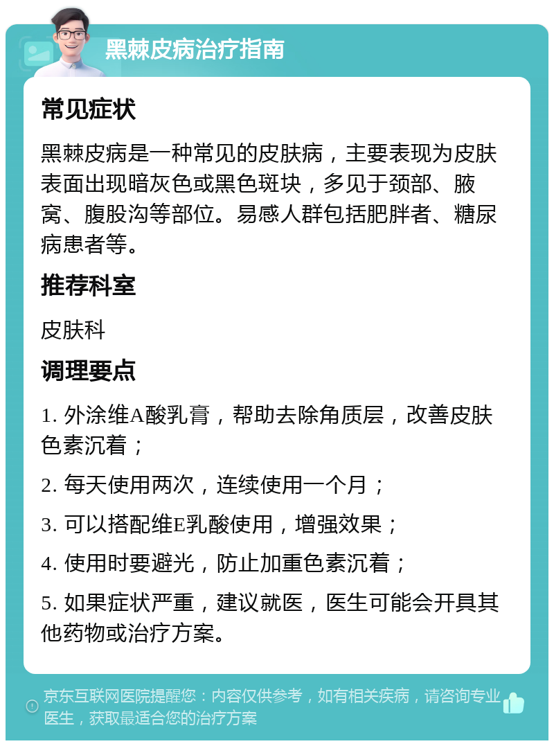 黑棘皮病治疗指南 常见症状 黑棘皮病是一种常见的皮肤病，主要表现为皮肤表面出现暗灰色或黑色斑块，多见于颈部、腋窝、腹股沟等部位。易感人群包括肥胖者、糖尿病患者等。 推荐科室 皮肤科 调理要点 1. 外涂维A酸乳膏，帮助去除角质层，改善皮肤色素沉着； 2. 每天使用两次，连续使用一个月； 3. 可以搭配维E乳酸使用，增强效果； 4. 使用时要避光，防止加重色素沉着； 5. 如果症状严重，建议就医，医生可能会开具其他药物或治疗方案。