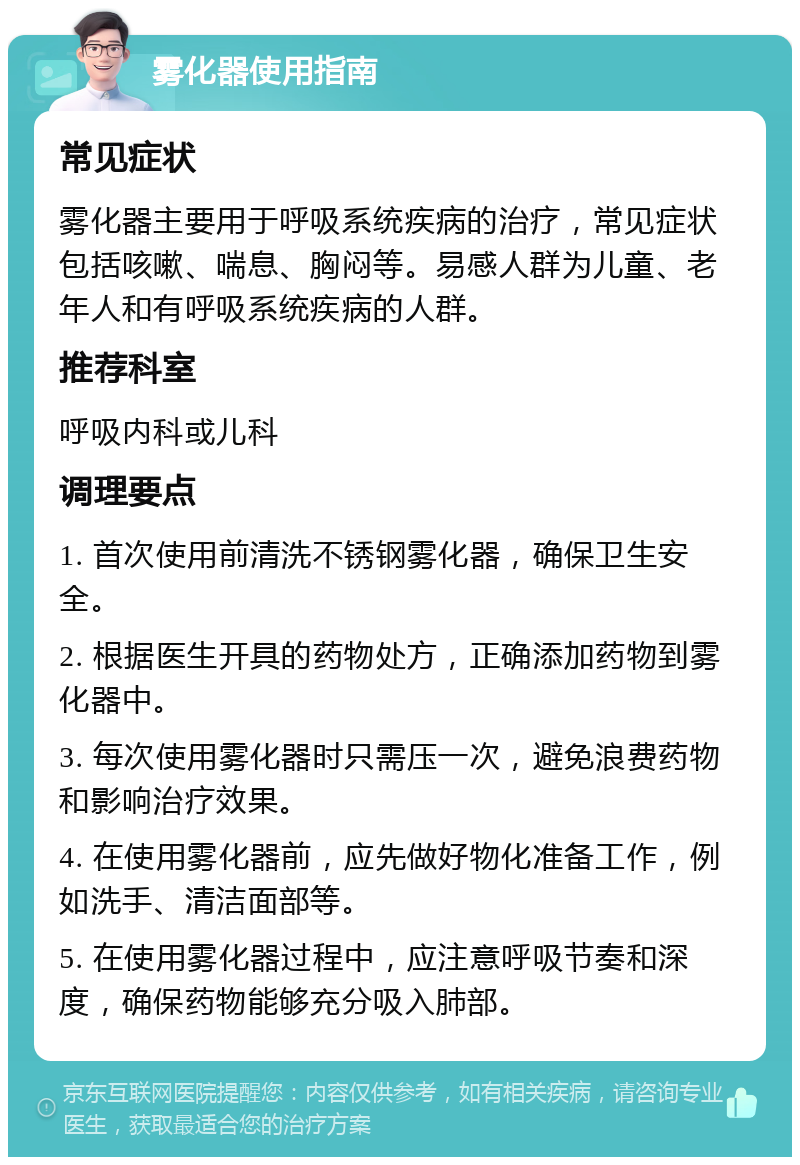 雾化器使用指南 常见症状 雾化器主要用于呼吸系统疾病的治疗，常见症状包括咳嗽、喘息、胸闷等。易感人群为儿童、老年人和有呼吸系统疾病的人群。 推荐科室 呼吸内科或儿科 调理要点 1. 首次使用前清洗不锈钢雾化器，确保卫生安全。 2. 根据医生开具的药物处方，正确添加药物到雾化器中。 3. 每次使用雾化器时只需压一次，避免浪费药物和影响治疗效果。 4. 在使用雾化器前，应先做好物化准备工作，例如洗手、清洁面部等。 5. 在使用雾化器过程中，应注意呼吸节奏和深度，确保药物能够充分吸入肺部。