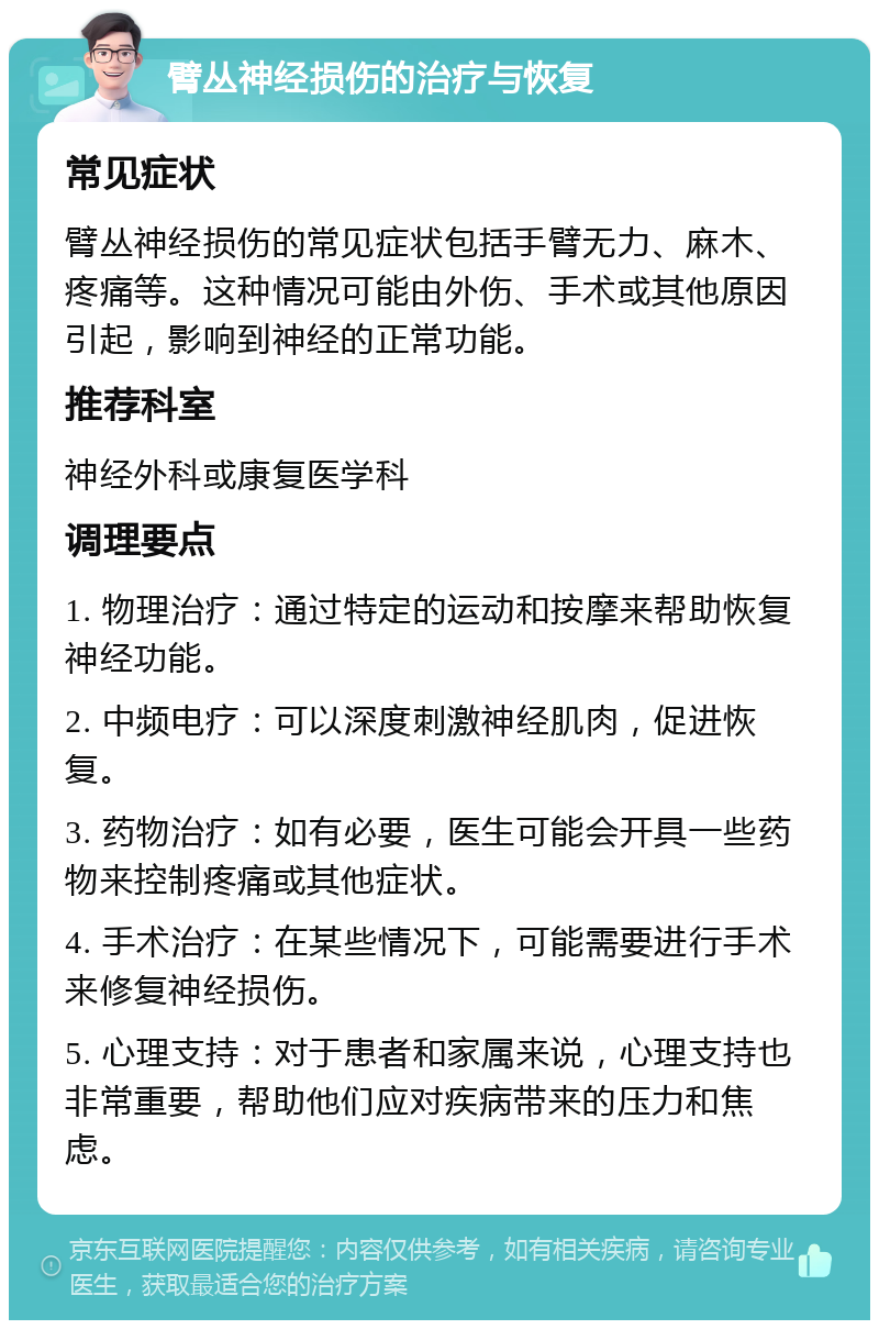 臂丛神经损伤的治疗与恢复 常见症状 臂丛神经损伤的常见症状包括手臂无力、麻木、疼痛等。这种情况可能由外伤、手术或其他原因引起，影响到神经的正常功能。 推荐科室 神经外科或康复医学科 调理要点 1. 物理治疗：通过特定的运动和按摩来帮助恢复神经功能。 2. 中频电疗：可以深度刺激神经肌肉，促进恢复。 3. 药物治疗：如有必要，医生可能会开具一些药物来控制疼痛或其他症状。 4. 手术治疗：在某些情况下，可能需要进行手术来修复神经损伤。 5. 心理支持：对于患者和家属来说，心理支持也非常重要，帮助他们应对疾病带来的压力和焦虑。