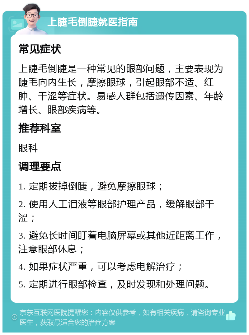 上睫毛倒睫就医指南 常见症状 上睫毛倒睫是一种常见的眼部问题，主要表现为睫毛向内生长，摩擦眼球，引起眼部不适、红肿、干涩等症状。易感人群包括遗传因素、年龄增长、眼部疾病等。 推荐科室 眼科 调理要点 1. 定期拔掉倒睫，避免摩擦眼球； 2. 使用人工泪液等眼部护理产品，缓解眼部干涩； 3. 避免长时间盯着电脑屏幕或其他近距离工作，注意眼部休息； 4. 如果症状严重，可以考虑电解治疗； 5. 定期进行眼部检查，及时发现和处理问题。