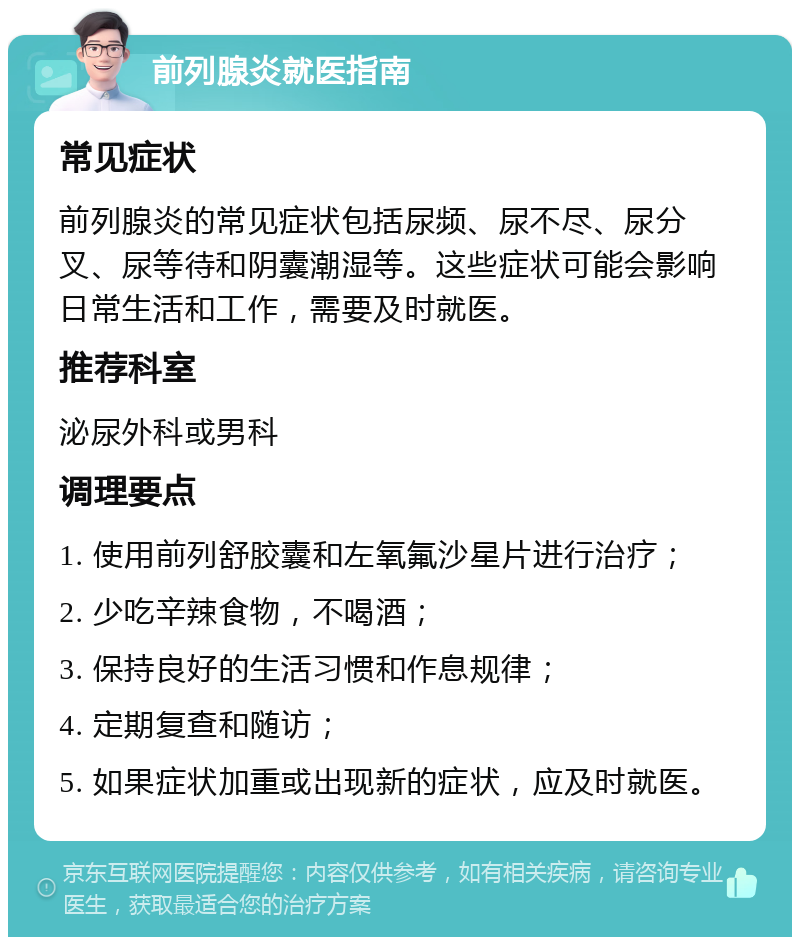 前列腺炎就医指南 常见症状 前列腺炎的常见症状包括尿频、尿不尽、尿分叉、尿等待和阴囊潮湿等。这些症状可能会影响日常生活和工作，需要及时就医。 推荐科室 泌尿外科或男科 调理要点 1. 使用前列舒胶囊和左氧氟沙星片进行治疗； 2. 少吃辛辣食物，不喝酒； 3. 保持良好的生活习惯和作息规律； 4. 定期复查和随访； 5. 如果症状加重或出现新的症状，应及时就医。