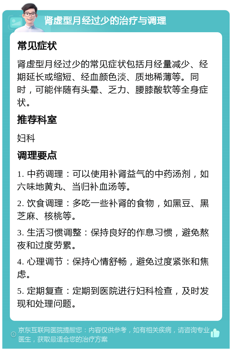 肾虚型月经过少的治疗与调理 常见症状 肾虚型月经过少的常见症状包括月经量减少、经期延长或缩短、经血颜色淡、质地稀薄等。同时，可能伴随有头晕、乏力、腰膝酸软等全身症状。 推荐科室 妇科 调理要点 1. 中药调理：可以使用补肾益气的中药汤剂，如六味地黄丸、当归补血汤等。 2. 饮食调理：多吃一些补肾的食物，如黑豆、黑芝麻、核桃等。 3. 生活习惯调整：保持良好的作息习惯，避免熬夜和过度劳累。 4. 心理调节：保持心情舒畅，避免过度紧张和焦虑。 5. 定期复查：定期到医院进行妇科检查，及时发现和处理问题。