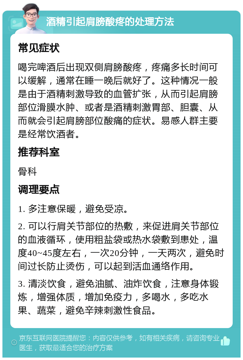 酒精引起肩膀酸疼的处理方法 常见症状 喝完啤酒后出现双侧肩膀酸疼，疼痛多长时间可以缓解，通常在睡一晚后就好了。这种情况一般是由于酒精刺激导致的血管扩张，从而引起肩膀部位滑膜水肿、或者是酒精刺激胃部、胆囊、从而就会引起肩膀部位酸痛的症状。易感人群主要是经常饮酒者。 推荐科室 骨科 调理要点 1. 多注意保暖，避免受凉。 2. 可以行肩关节部位的热敷，来促进肩关节部位的血液循环，使用粗盐袋或热水袋敷到患处，温度40~45度左右，一次20分钟，一天两次，避免时间过长防止烫伤，可以起到活血通络作用。 3. 清淡饮食，避免油腻、油炸饮食，注意身体锻炼，增强体质，增加免疫力，多喝水，多吃水果、蔬菜，避免辛辣刺激性食品。