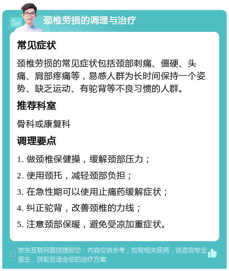 颈椎劳损的调理与治疗 常见症状 颈椎劳损的常见症状包括颈部刺痛、僵硬、头痛、肩部疼痛等，易感人群为长时间保持一个姿势、缺乏运动、有驼背等不良习惯的人群。 推荐科室 骨科或康复科 调理要点 1. 做颈椎保健操，缓解颈部压力； 2. 使用颈托，减轻颈部负担； 3. 在急性期可以使用止痛药缓解症状； 4. 纠正驼背，改善颈椎的力线； 5. 注意颈部保暖，避免受凉加重症状。