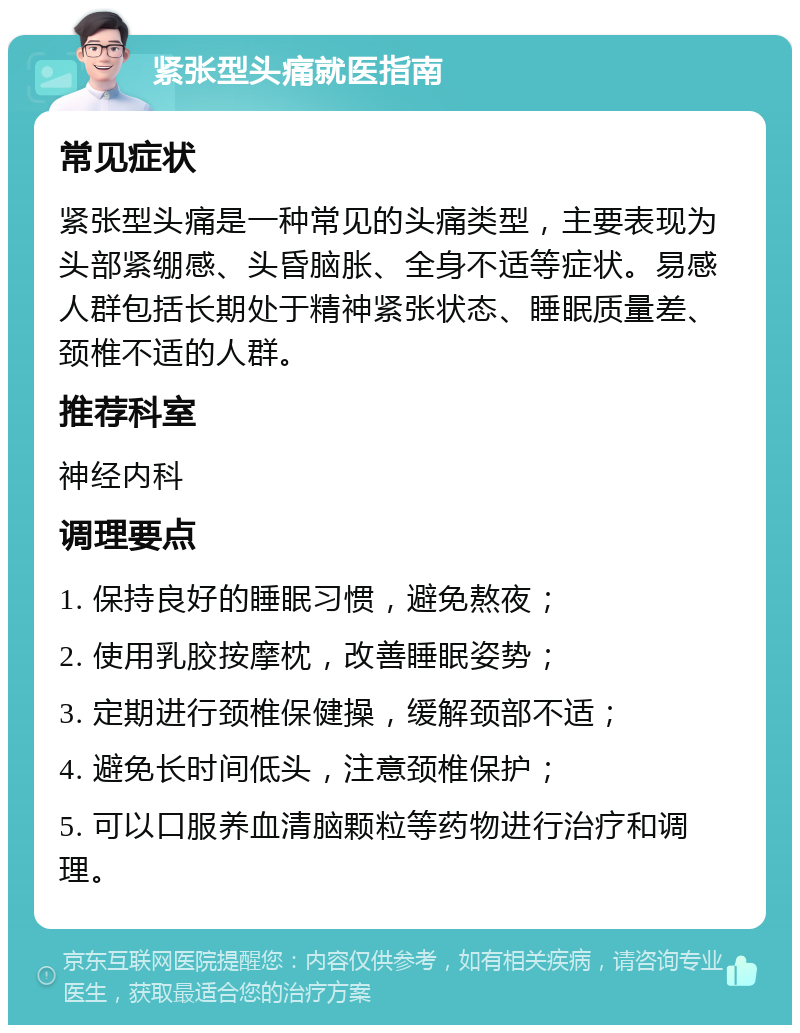 紧张型头痛就医指南 常见症状 紧张型头痛是一种常见的头痛类型，主要表现为头部紧绷感、头昏脑胀、全身不适等症状。易感人群包括长期处于精神紧张状态、睡眠质量差、颈椎不适的人群。 推荐科室 神经内科 调理要点 1. 保持良好的睡眠习惯，避免熬夜； 2. 使用乳胶按摩枕，改善睡眠姿势； 3. 定期进行颈椎保健操，缓解颈部不适； 4. 避免长时间低头，注意颈椎保护； 5. 可以口服养血清脑颗粒等药物进行治疗和调理。