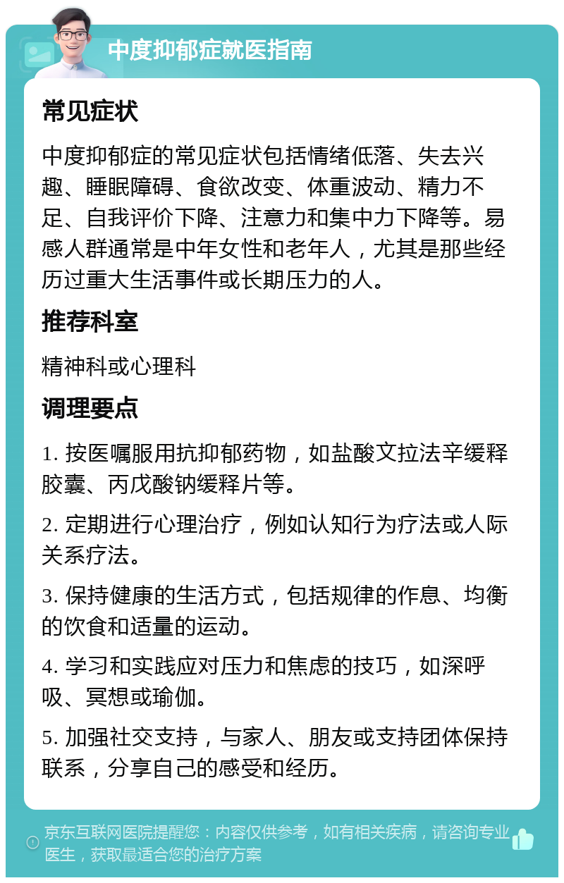 中度抑郁症就医指南 常见症状 中度抑郁症的常见症状包括情绪低落、失去兴趣、睡眠障碍、食欲改变、体重波动、精力不足、自我评价下降、注意力和集中力下降等。易感人群通常是中年女性和老年人，尤其是那些经历过重大生活事件或长期压力的人。 推荐科室 精神科或心理科 调理要点 1. 按医嘱服用抗抑郁药物，如盐酸文拉法辛缓释胶囊、丙戊酸钠缓释片等。 2. 定期进行心理治疗，例如认知行为疗法或人际关系疗法。 3. 保持健康的生活方式，包括规律的作息、均衡的饮食和适量的运动。 4. 学习和实践应对压力和焦虑的技巧，如深呼吸、冥想或瑜伽。 5. 加强社交支持，与家人、朋友或支持团体保持联系，分享自己的感受和经历。