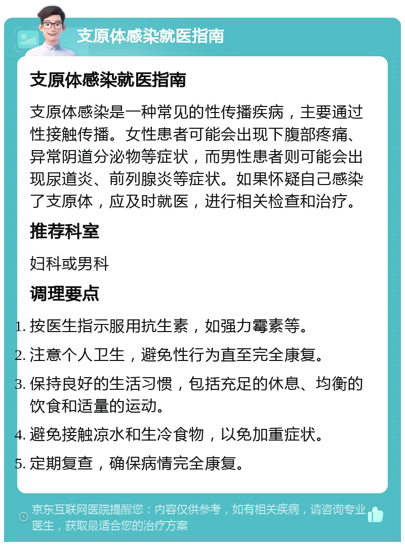 支原体感染就医指南 支原体感染就医指南 支原体感染是一种常见的性传播疾病，主要通过性接触传播。女性患者可能会出现下腹部疼痛、异常阴道分泌物等症状，而男性患者则可能会出现尿道炎、前列腺炎等症状。如果怀疑自己感染了支原体，应及时就医，进行相关检查和治疗。 推荐科室 妇科或男科 调理要点 按医生指示服用抗生素，如强力霉素等。 注意个人卫生，避免性行为直至完全康复。 保持良好的生活习惯，包括充足的休息、均衡的饮食和适量的运动。 避免接触凉水和生冷食物，以免加重症状。 定期复查，确保病情完全康复。