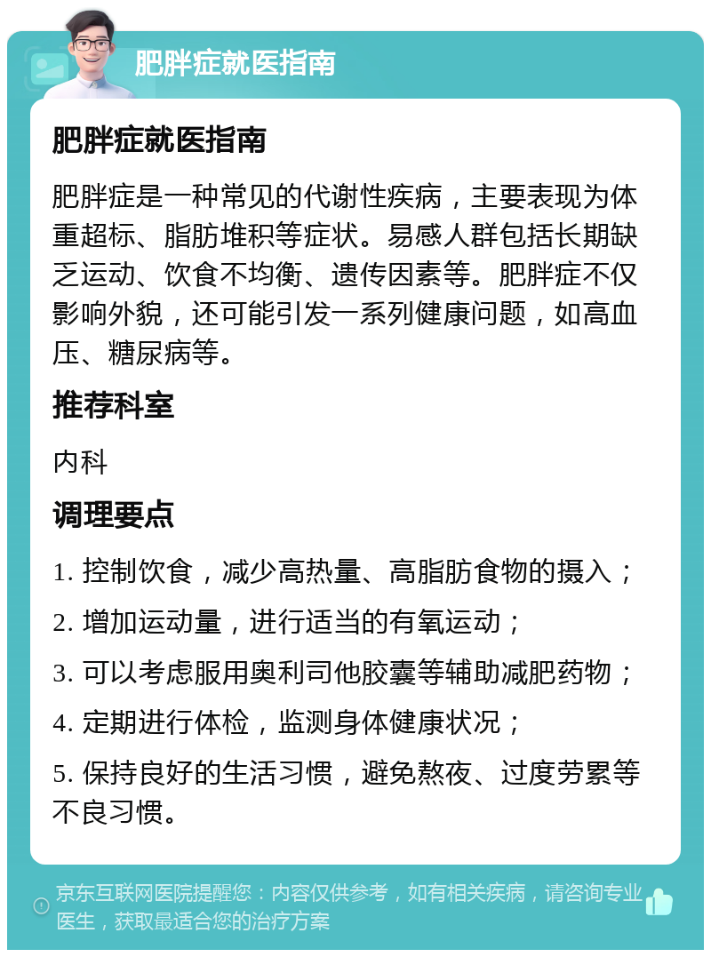 肥胖症就医指南 肥胖症就医指南 肥胖症是一种常见的代谢性疾病，主要表现为体重超标、脂肪堆积等症状。易感人群包括长期缺乏运动、饮食不均衡、遗传因素等。肥胖症不仅影响外貌，还可能引发一系列健康问题，如高血压、糖尿病等。 推荐科室 内科 调理要点 1. 控制饮食，减少高热量、高脂肪食物的摄入； 2. 增加运动量，进行适当的有氧运动； 3. 可以考虑服用奥利司他胶囊等辅助减肥药物； 4. 定期进行体检，监测身体健康状况； 5. 保持良好的生活习惯，避免熬夜、过度劳累等不良习惯。