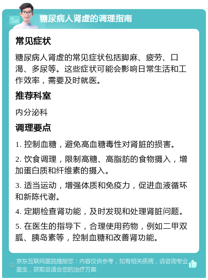 糖尿病人肾虚的调理指南 常见症状 糖尿病人肾虚的常见症状包括脚麻、疲劳、口渴、多尿等。这些症状可能会影响日常生活和工作效率，需要及时就医。 推荐科室 内分泌科 调理要点 1. 控制血糖，避免高血糖毒性对肾脏的损害。 2. 饮食调理，限制高糖、高脂肪的食物摄入，增加蛋白质和纤维素的摄入。 3. 适当运动，增强体质和免疫力，促进血液循环和新陈代谢。 4. 定期检查肾功能，及时发现和处理肾脏问题。 5. 在医生的指导下，合理使用药物，例如二甲双胍、胰岛素等，控制血糖和改善肾功能。