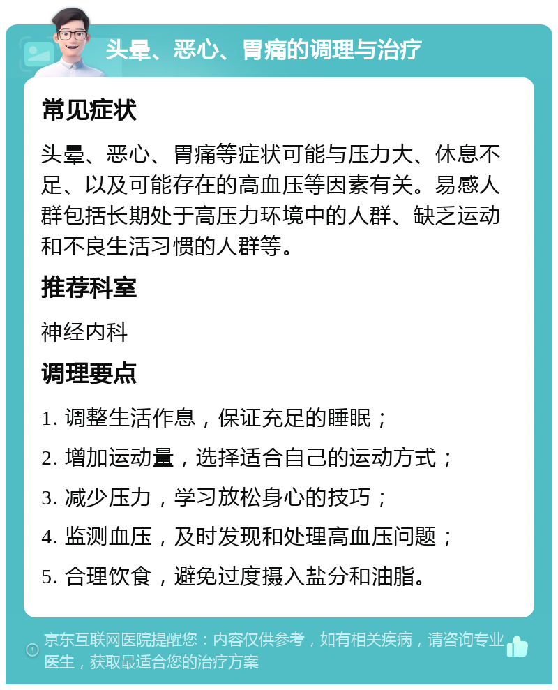 头晕、恶心、胃痛的调理与治疗 常见症状 头晕、恶心、胃痛等症状可能与压力大、休息不足、以及可能存在的高血压等因素有关。易感人群包括长期处于高压力环境中的人群、缺乏运动和不良生活习惯的人群等。 推荐科室 神经内科 调理要点 1. 调整生活作息，保证充足的睡眠； 2. 增加运动量，选择适合自己的运动方式； 3. 减少压力，学习放松身心的技巧； 4. 监测血压，及时发现和处理高血压问题； 5. 合理饮食，避免过度摄入盐分和油脂。