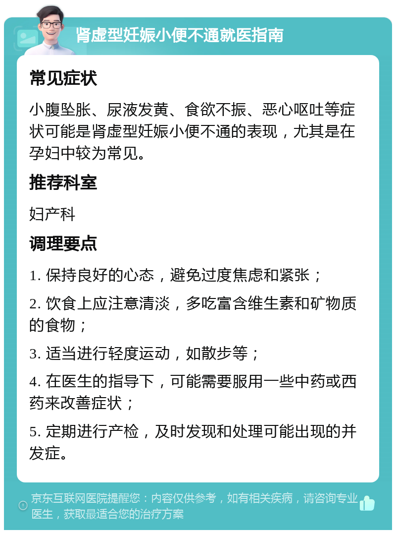 肾虚型妊娠小便不通就医指南 常见症状 小腹坠胀、尿液发黄、食欲不振、恶心呕吐等症状可能是肾虚型妊娠小便不通的表现，尤其是在孕妇中较为常见。 推荐科室 妇产科 调理要点 1. 保持良好的心态，避免过度焦虑和紧张； 2. 饮食上应注意清淡，多吃富含维生素和矿物质的食物； 3. 适当进行轻度运动，如散步等； 4. 在医生的指导下，可能需要服用一些中药或西药来改善症状； 5. 定期进行产检，及时发现和处理可能出现的并发症。