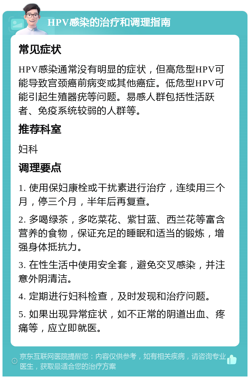 HPV感染的治疗和调理指南 常见症状 HPV感染通常没有明显的症状，但高危型HPV可能导致宫颈癌前病变或其他癌症。低危型HPV可能引起生殖器疣等问题。易感人群包括性活跃者、免疫系统较弱的人群等。 推荐科室 妇科 调理要点 1. 使用保妇康栓或干扰素进行治疗，连续用三个月，停三个月，半年后再复查。 2. 多喝绿茶，多吃菜花、紫甘蓝、西兰花等富含营养的食物，保证充足的睡眠和适当的锻炼，增强身体抵抗力。 3. 在性生活中使用安全套，避免交叉感染，并注意外阴清洁。 4. 定期进行妇科检查，及时发现和治疗问题。 5. 如果出现异常症状，如不正常的阴道出血、疼痛等，应立即就医。