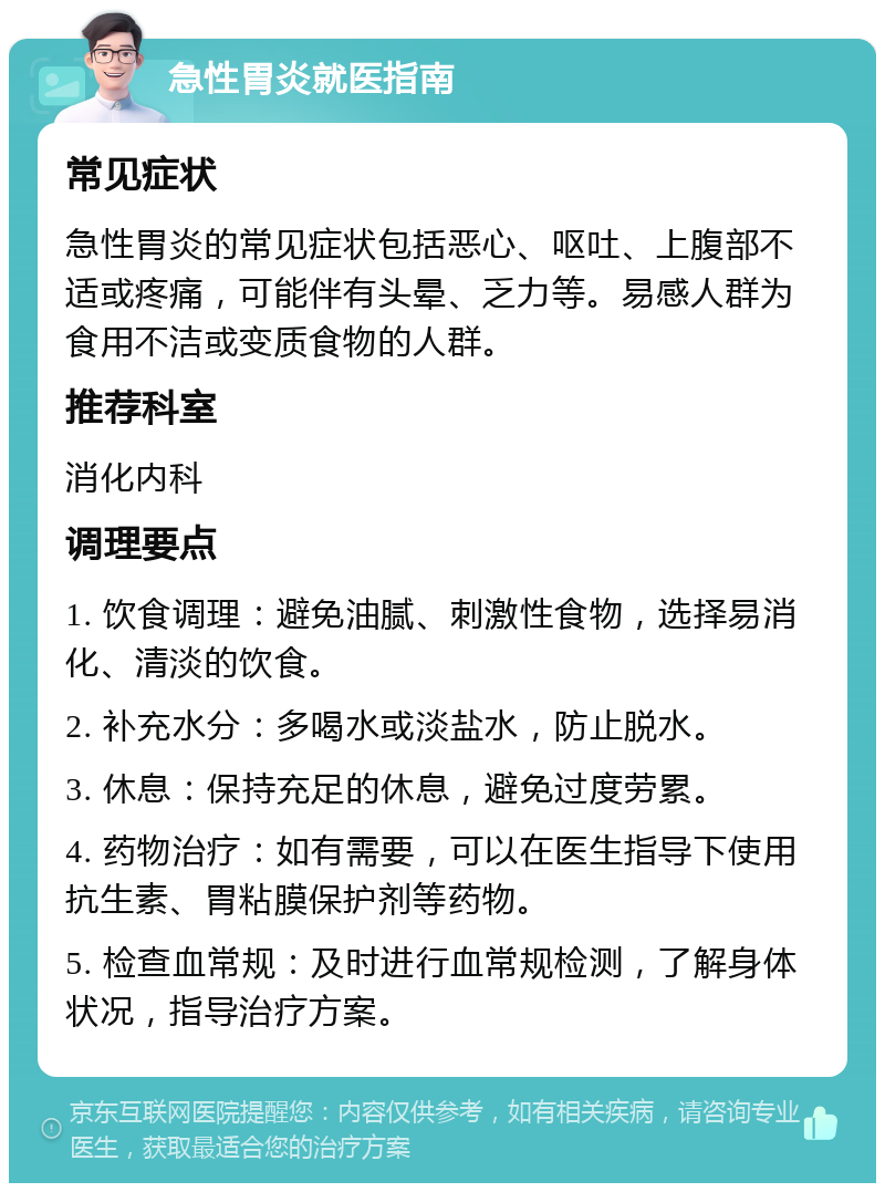 急性胃炎就医指南 常见症状 急性胃炎的常见症状包括恶心、呕吐、上腹部不适或疼痛，可能伴有头晕、乏力等。易感人群为食用不洁或变质食物的人群。 推荐科室 消化内科 调理要点 1. 饮食调理：避免油腻、刺激性食物，选择易消化、清淡的饮食。 2. 补充水分：多喝水或淡盐水，防止脱水。 3. 休息：保持充足的休息，避免过度劳累。 4. 药物治疗：如有需要，可以在医生指导下使用抗生素、胃粘膜保护剂等药物。 5. 检查血常规：及时进行血常规检测，了解身体状况，指导治疗方案。