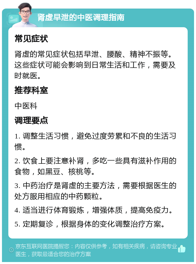 肾虚早泄的中医调理指南 常见症状 肾虚的常见症状包括早泄、腰酸、精神不振等。这些症状可能会影响到日常生活和工作，需要及时就医。 推荐科室 中医科 调理要点 1. 调整生活习惯，避免过度劳累和不良的生活习惯。 2. 饮食上要注意补肾，多吃一些具有滋补作用的食物，如黑豆、核桃等。 3. 中药治疗是肾虚的主要方法，需要根据医生的处方服用相应的中药颗粒。 4. 适当进行体育锻炼，增强体质，提高免疫力。 5. 定期复诊，根据身体的变化调整治疗方案。