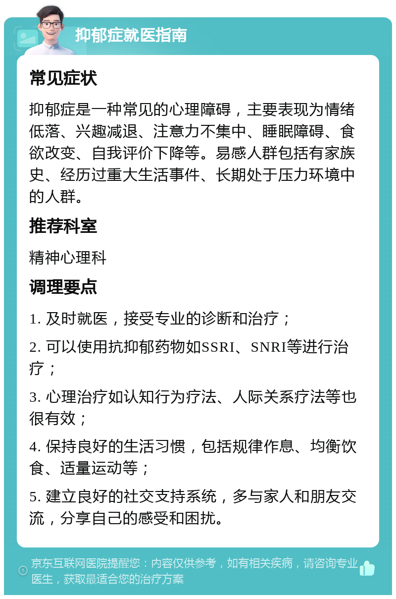 抑郁症就医指南 常见症状 抑郁症是一种常见的心理障碍，主要表现为情绪低落、兴趣减退、注意力不集中、睡眠障碍、食欲改变、自我评价下降等。易感人群包括有家族史、经历过重大生活事件、长期处于压力环境中的人群。 推荐科室 精神心理科 调理要点 1. 及时就医，接受专业的诊断和治疗； 2. 可以使用抗抑郁药物如SSRI、SNRI等进行治疗； 3. 心理治疗如认知行为疗法、人际关系疗法等也很有效； 4. 保持良好的生活习惯，包括规律作息、均衡饮食、适量运动等； 5. 建立良好的社交支持系统，多与家人和朋友交流，分享自己的感受和困扰。