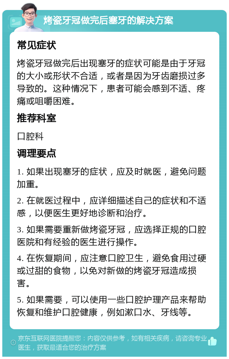 烤瓷牙冠做完后塞牙的解决方案 常见症状 烤瓷牙冠做完后出现塞牙的症状可能是由于牙冠的大小或形状不合适，或者是因为牙齿磨损过多导致的。这种情况下，患者可能会感到不适、疼痛或咀嚼困难。 推荐科室 口腔科 调理要点 1. 如果出现塞牙的症状，应及时就医，避免问题加重。 2. 在就医过程中，应详细描述自己的症状和不适感，以便医生更好地诊断和治疗。 3. 如果需要重新做烤瓷牙冠，应选择正规的口腔医院和有经验的医生进行操作。 4. 在恢复期间，应注意口腔卫生，避免食用过硬或过甜的食物，以免对新做的烤瓷牙冠造成损害。 5. 如果需要，可以使用一些口腔护理产品来帮助恢复和维护口腔健康，例如漱口水、牙线等。