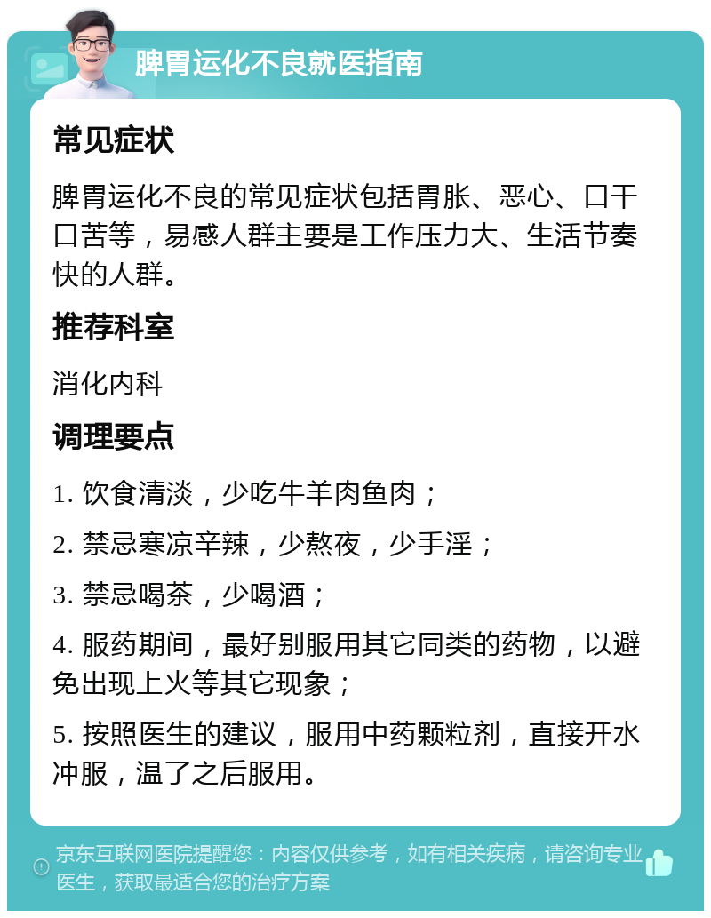 脾胃运化不良就医指南 常见症状 脾胃运化不良的常见症状包括胃胀、恶心、口干口苦等，易感人群主要是工作压力大、生活节奏快的人群。 推荐科室 消化内科 调理要点 1. 饮食清淡，少吃牛羊肉鱼肉； 2. 禁忌寒凉辛辣，少熬夜，少手淫； 3. 禁忌喝茶，少喝酒； 4. 服药期间，最好别服用其它同类的药物，以避免出现上火等其它现象； 5. 按照医生的建议，服用中药颗粒剂，直接开水冲服，温了之后服用。