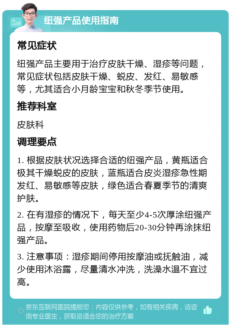 纽强产品使用指南 常见症状 纽强产品主要用于治疗皮肤干燥、湿疹等问题，常见症状包括皮肤干燥、蜕皮、发红、易敏感等，尤其适合小月龄宝宝和秋冬季节使用。 推荐科室 皮肤科 调理要点 1. 根据皮肤状况选择合适的纽强产品，黄瓶适合极其干燥蜕皮的皮肤，蓝瓶适合皮炎湿疹急性期发红、易敏感等皮肤，绿色适合春夏季节的清爽护肤。 2. 在有湿疹的情况下，每天至少4-5次厚涂纽强产品，按摩至吸收，使用药物后20-30分钟再涂抹纽强产品。 3. 注意事项：湿疹期间停用按摩油或抚触油，减少使用沐浴露，尽量清水冲洗，洗澡水温不宜过高。