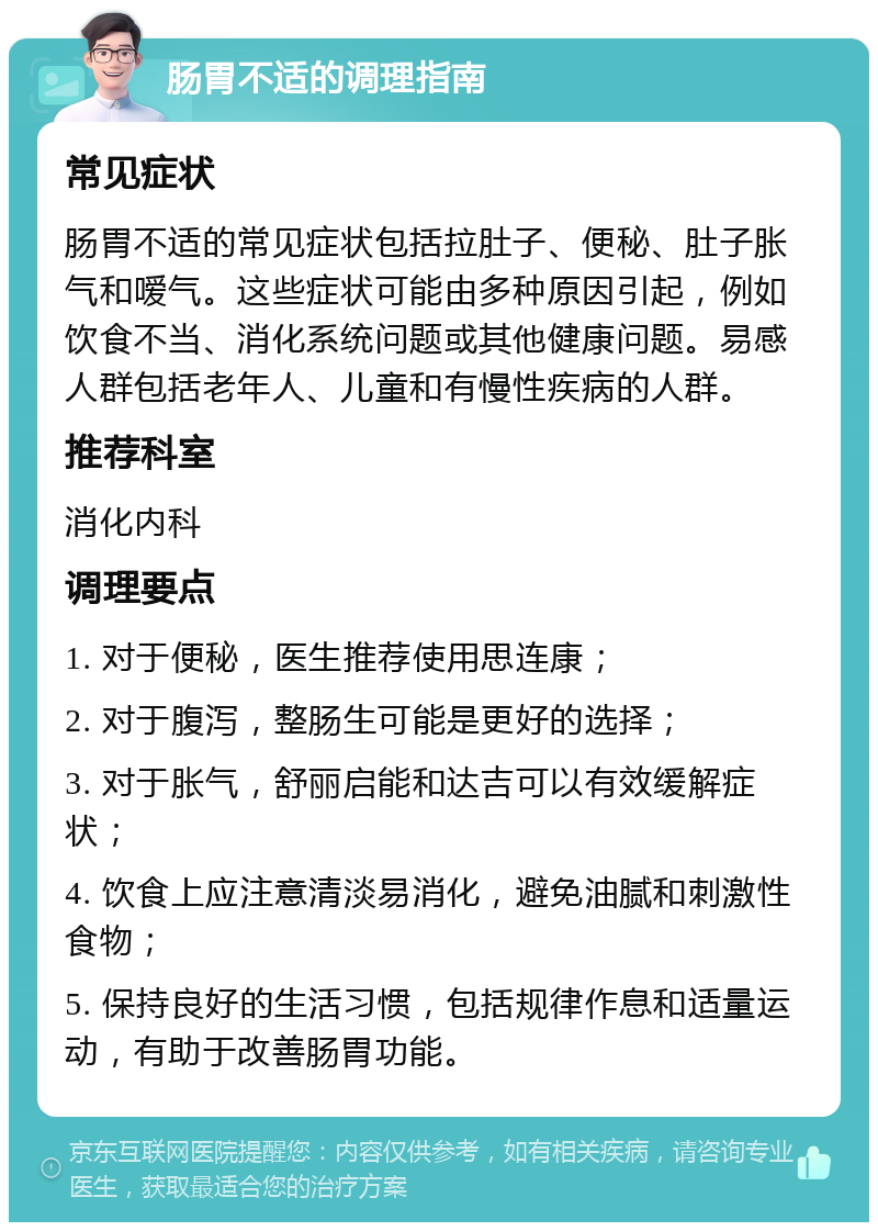 肠胃不适的调理指南 常见症状 肠胃不适的常见症状包括拉肚子、便秘、肚子胀气和嗳气。这些症状可能由多种原因引起，例如饮食不当、消化系统问题或其他健康问题。易感人群包括老年人、儿童和有慢性疾病的人群。 推荐科室 消化内科 调理要点 1. 对于便秘，医生推荐使用思连康； 2. 对于腹泻，整肠生可能是更好的选择； 3. 对于胀气，舒丽启能和达吉可以有效缓解症状； 4. 饮食上应注意清淡易消化，避免油腻和刺激性食物； 5. 保持良好的生活习惯，包括规律作息和适量运动，有助于改善肠胃功能。