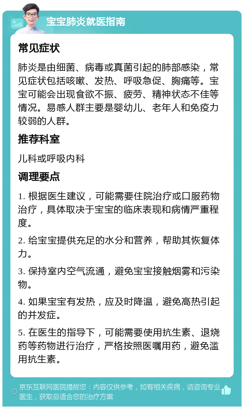 宝宝肺炎就医指南 常见症状 肺炎是由细菌、病毒或真菌引起的肺部感染，常见症状包括咳嗽、发热、呼吸急促、胸痛等。宝宝可能会出现食欲不振、疲劳、精神状态不佳等情况。易感人群主要是婴幼儿、老年人和免疫力较弱的人群。 推荐科室 儿科或呼吸内科 调理要点 1. 根据医生建议，可能需要住院治疗或口服药物治疗，具体取决于宝宝的临床表现和病情严重程度。 2. 给宝宝提供充足的水分和营养，帮助其恢复体力。 3. 保持室内空气流通，避免宝宝接触烟雾和污染物。 4. 如果宝宝有发热，应及时降温，避免高热引起的并发症。 5. 在医生的指导下，可能需要使用抗生素、退烧药等药物进行治疗，严格按照医嘱用药，避免滥用抗生素。