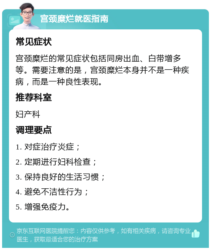 宫颈糜烂就医指南 常见症状 宫颈糜烂的常见症状包括同房出血、白带增多等。需要注意的是，宫颈糜烂本身并不是一种疾病，而是一种良性表现。 推荐科室 妇产科 调理要点 1. 对症治疗炎症； 2. 定期进行妇科检查； 3. 保持良好的生活习惯； 4. 避免不洁性行为； 5. 增强免疫力。