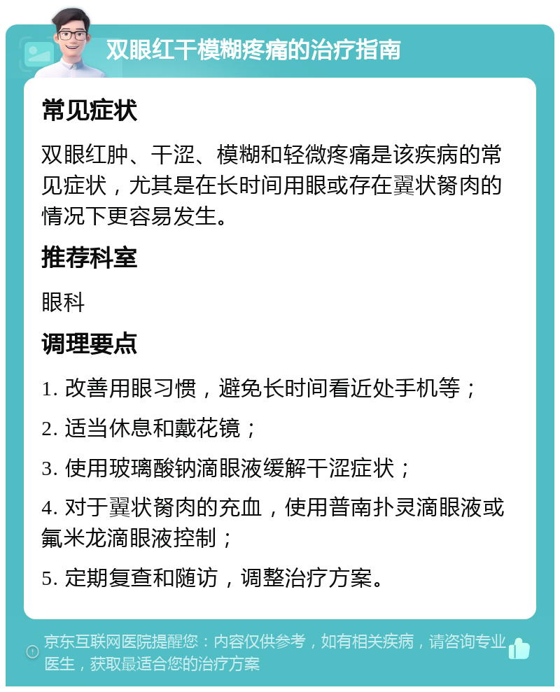 双眼红干模糊疼痛的治疗指南 常见症状 双眼红肿、干涩、模糊和轻微疼痛是该疾病的常见症状，尤其是在长时间用眼或存在翼状胬肉的情况下更容易发生。 推荐科室 眼科 调理要点 1. 改善用眼习惯，避免长时间看近处手机等； 2. 适当休息和戴花镜； 3. 使用玻璃酸钠滴眼液缓解干涩症状； 4. 对于翼状胬肉的充血，使用普南扑灵滴眼液或氟米龙滴眼液控制； 5. 定期复查和随访，调整治疗方案。