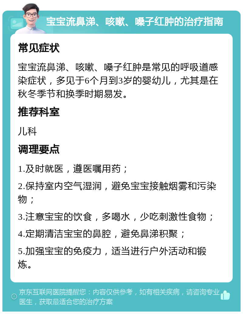 宝宝流鼻涕、咳嗽、嗓子红肿的治疗指南 常见症状 宝宝流鼻涕、咳嗽、嗓子红肿是常见的呼吸道感染症状，多见于6个月到3岁的婴幼儿，尤其是在秋冬季节和换季时期易发。 推荐科室 儿科 调理要点 1.及时就医，遵医嘱用药； 2.保持室内空气湿润，避免宝宝接触烟雾和污染物； 3.注意宝宝的饮食，多喝水，少吃刺激性食物； 4.定期清洁宝宝的鼻腔，避免鼻涕积聚； 5.加强宝宝的免疫力，适当进行户外活动和锻炼。