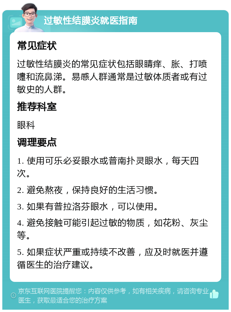 过敏性结膜炎就医指南 常见症状 过敏性结膜炎的常见症状包括眼睛痒、胀、打喷嚏和流鼻涕。易感人群通常是过敏体质者或有过敏史的人群。 推荐科室 眼科 调理要点 1. 使用可乐必妥眼水或普南扑灵眼水，每天四次。 2. 避免熬夜，保持良好的生活习惯。 3. 如果有普拉洛芬眼水，可以使用。 4. 避免接触可能引起过敏的物质，如花粉、灰尘等。 5. 如果症状严重或持续不改善，应及时就医并遵循医生的治疗建议。