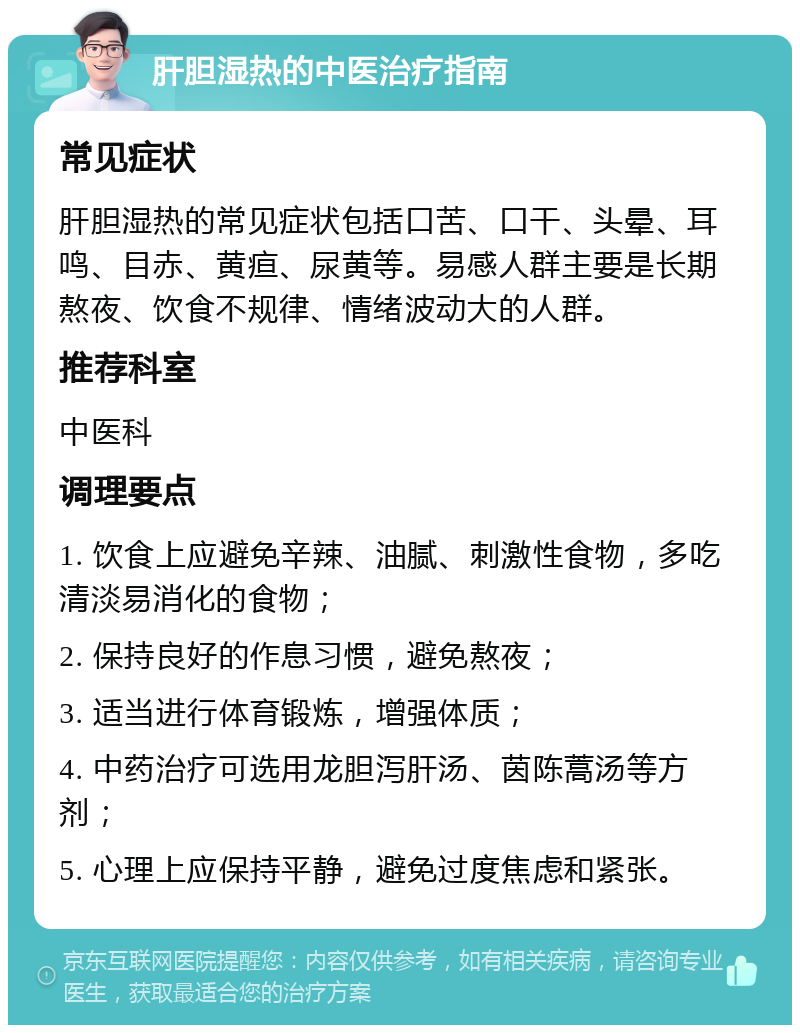 肝胆湿热的中医治疗指南 常见症状 肝胆湿热的常见症状包括口苦、口干、头晕、耳鸣、目赤、黄疸、尿黄等。易感人群主要是长期熬夜、饮食不规律、情绪波动大的人群。 推荐科室 中医科 调理要点 1. 饮食上应避免辛辣、油腻、刺激性食物，多吃清淡易消化的食物； 2. 保持良好的作息习惯，避免熬夜； 3. 适当进行体育锻炼，增强体质； 4. 中药治疗可选用龙胆泻肝汤、茵陈蒿汤等方剂； 5. 心理上应保持平静，避免过度焦虑和紧张。