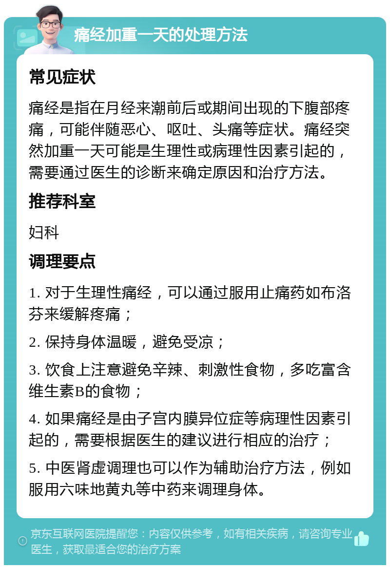 痛经加重一天的处理方法 常见症状 痛经是指在月经来潮前后或期间出现的下腹部疼痛，可能伴随恶心、呕吐、头痛等症状。痛经突然加重一天可能是生理性或病理性因素引起的，需要通过医生的诊断来确定原因和治疗方法。 推荐科室 妇科 调理要点 1. 对于生理性痛经，可以通过服用止痛药如布洛芬来缓解疼痛； 2. 保持身体温暖，避免受凉； 3. 饮食上注意避免辛辣、刺激性食物，多吃富含维生素B的食物； 4. 如果痛经是由子宫内膜异位症等病理性因素引起的，需要根据医生的建议进行相应的治疗； 5. 中医肾虚调理也可以作为辅助治疗方法，例如服用六味地黄丸等中药来调理身体。