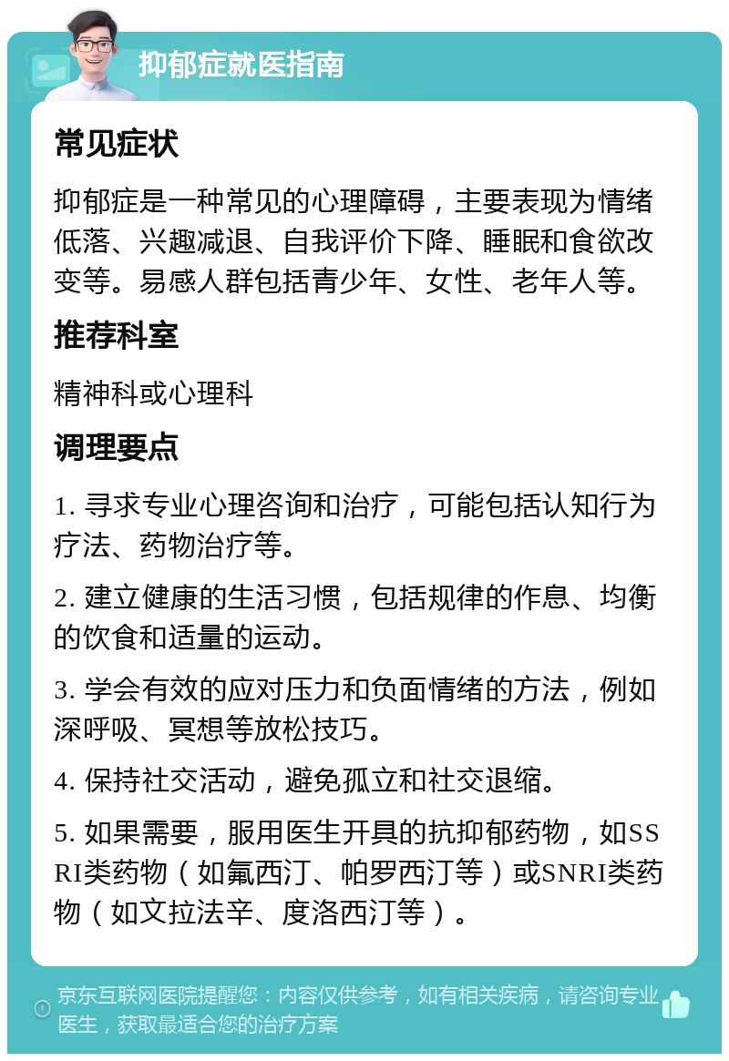 抑郁症就医指南 常见症状 抑郁症是一种常见的心理障碍，主要表现为情绪低落、兴趣减退、自我评价下降、睡眠和食欲改变等。易感人群包括青少年、女性、老年人等。 推荐科室 精神科或心理科 调理要点 1. 寻求专业心理咨询和治疗，可能包括认知行为疗法、药物治疗等。 2. 建立健康的生活习惯，包括规律的作息、均衡的饮食和适量的运动。 3. 学会有效的应对压力和负面情绪的方法，例如深呼吸、冥想等放松技巧。 4. 保持社交活动，避免孤立和社交退缩。 5. 如果需要，服用医生开具的抗抑郁药物，如SSRI类药物（如氟西汀、帕罗西汀等）或SNRI类药物（如文拉法辛、度洛西汀等）。