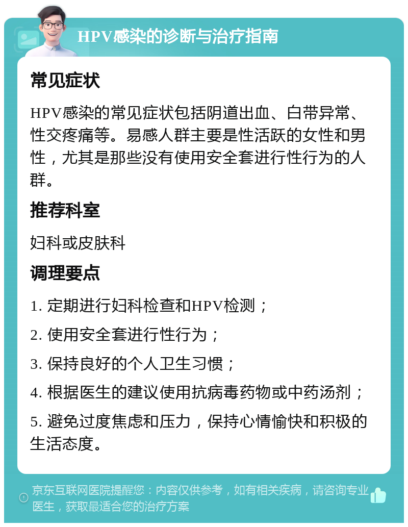 HPV感染的诊断与治疗指南 常见症状 HPV感染的常见症状包括阴道出血、白带异常、性交疼痛等。易感人群主要是性活跃的女性和男性，尤其是那些没有使用安全套进行性行为的人群。 推荐科室 妇科或皮肤科 调理要点 1. 定期进行妇科检查和HPV检测； 2. 使用安全套进行性行为； 3. 保持良好的个人卫生习惯； 4. 根据医生的建议使用抗病毒药物或中药汤剂； 5. 避免过度焦虑和压力，保持心情愉快和积极的生活态度。