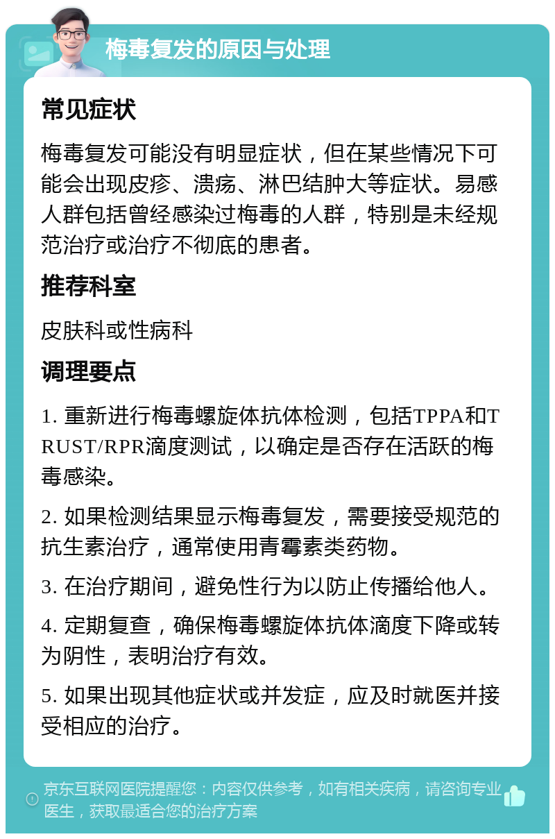 梅毒复发的原因与处理 常见症状 梅毒复发可能没有明显症状，但在某些情况下可能会出现皮疹、溃疡、淋巴结肿大等症状。易感人群包括曾经感染过梅毒的人群，特别是未经规范治疗或治疗不彻底的患者。 推荐科室 皮肤科或性病科 调理要点 1. 重新进行梅毒螺旋体抗体检测，包括TPPA和TRUST/RPR滴度测试，以确定是否存在活跃的梅毒感染。 2. 如果检测结果显示梅毒复发，需要接受规范的抗生素治疗，通常使用青霉素类药物。 3. 在治疗期间，避免性行为以防止传播给他人。 4. 定期复查，确保梅毒螺旋体抗体滴度下降或转为阴性，表明治疗有效。 5. 如果出现其他症状或并发症，应及时就医并接受相应的治疗。