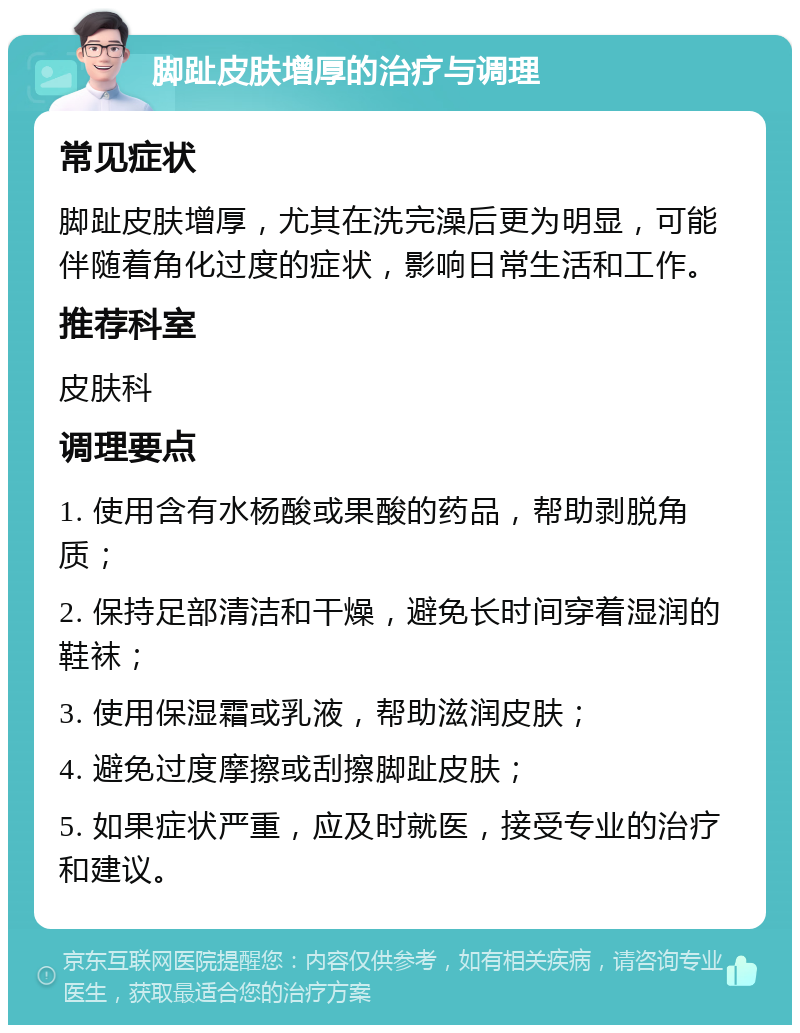 脚趾皮肤增厚的治疗与调理 常见症状 脚趾皮肤增厚，尤其在洗完澡后更为明显，可能伴随着角化过度的症状，影响日常生活和工作。 推荐科室 皮肤科 调理要点 1. 使用含有水杨酸或果酸的药品，帮助剥脱角质； 2. 保持足部清洁和干燥，避免长时间穿着湿润的鞋袜； 3. 使用保湿霜或乳液，帮助滋润皮肤； 4. 避免过度摩擦或刮擦脚趾皮肤； 5. 如果症状严重，应及时就医，接受专业的治疗和建议。