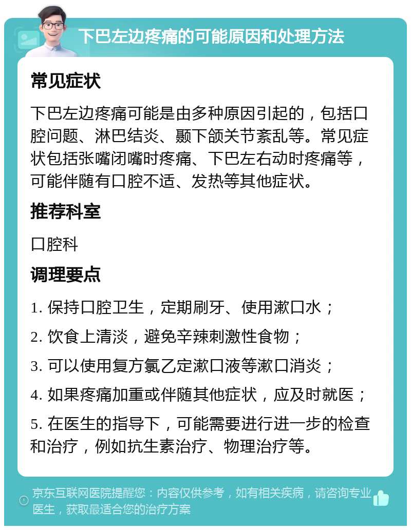 下巴左边疼痛的可能原因和处理方法 常见症状 下巴左边疼痛可能是由多种原因引起的，包括口腔问题、淋巴结炎、颞下颌关节紊乱等。常见症状包括张嘴闭嘴时疼痛、下巴左右动时疼痛等，可能伴随有口腔不适、发热等其他症状。 推荐科室 口腔科 调理要点 1. 保持口腔卫生，定期刷牙、使用漱口水； 2. 饮食上清淡，避免辛辣刺激性食物； 3. 可以使用复方氯乙定漱口液等漱口消炎； 4. 如果疼痛加重或伴随其他症状，应及时就医； 5. 在医生的指导下，可能需要进行进一步的检查和治疗，例如抗生素治疗、物理治疗等。