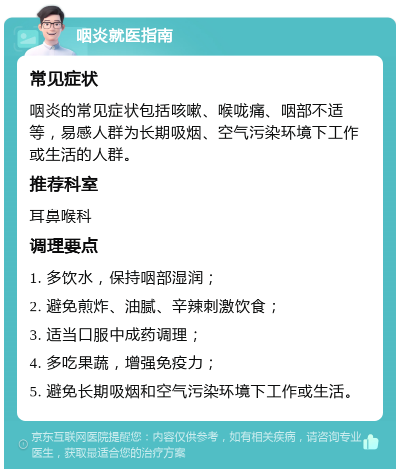 咽炎就医指南 常见症状 咽炎的常见症状包括咳嗽、喉咙痛、咽部不适等，易感人群为长期吸烟、空气污染环境下工作或生活的人群。 推荐科室 耳鼻喉科 调理要点 1. 多饮水，保持咽部湿润； 2. 避免煎炸、油腻、辛辣刺激饮食； 3. 适当口服中成药调理； 4. 多吃果蔬，增强免疫力； 5. 避免长期吸烟和空气污染环境下工作或生活。