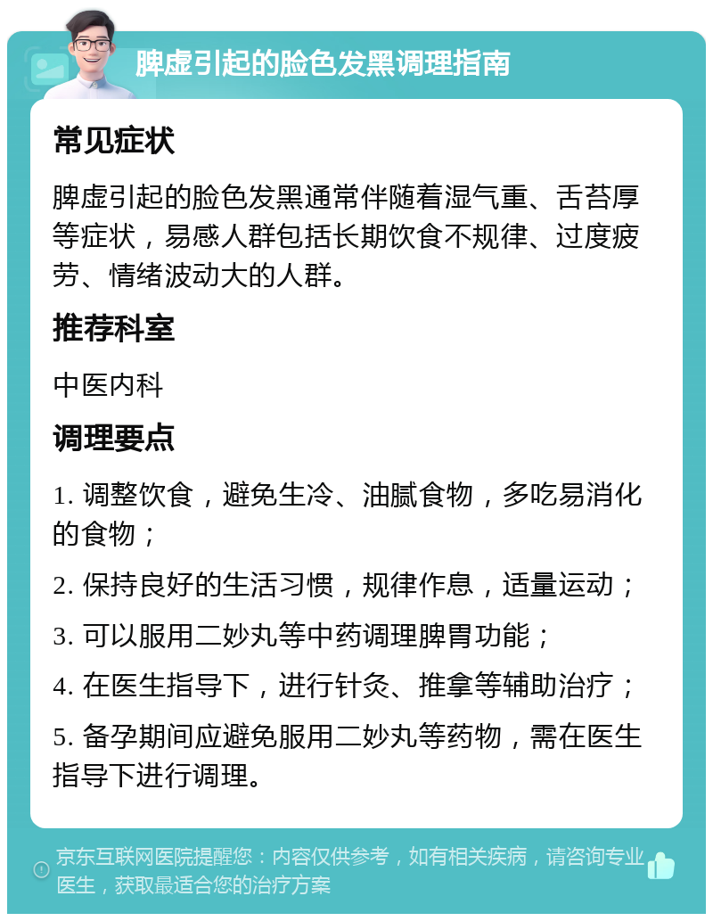 脾虚引起的脸色发黑调理指南 常见症状 脾虚引起的脸色发黑通常伴随着湿气重、舌苔厚等症状，易感人群包括长期饮食不规律、过度疲劳、情绪波动大的人群。 推荐科室 中医内科 调理要点 1. 调整饮食，避免生冷、油腻食物，多吃易消化的食物； 2. 保持良好的生活习惯，规律作息，适量运动； 3. 可以服用二妙丸等中药调理脾胃功能； 4. 在医生指导下，进行针灸、推拿等辅助治疗； 5. 备孕期间应避免服用二妙丸等药物，需在医生指导下进行调理。