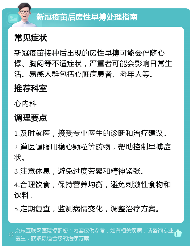 新冠疫苗后房性早搏处理指南 常见症状 新冠疫苗接种后出现的房性早搏可能会伴随心悸、胸闷等不适症状，严重者可能会影响日常生活。易感人群包括心脏病患者、老年人等。 推荐科室 心内科 调理要点 1.及时就医，接受专业医生的诊断和治疗建议。 2.遵医嘱服用稳心颗粒等药物，帮助控制早搏症状。 3.注意休息，避免过度劳累和精神紧张。 4.合理饮食，保持营养均衡，避免刺激性食物和饮料。 5.定期复查，监测病情变化，调整治疗方案。