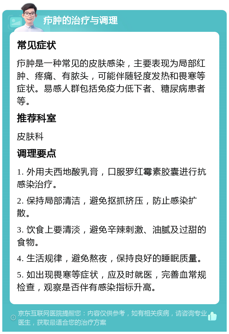 疖肿的治疗与调理 常见症状 疖肿是一种常见的皮肤感染，主要表现为局部红肿、疼痛、有脓头，可能伴随轻度发热和畏寒等症状。易感人群包括免疫力低下者、糖尿病患者等。 推荐科室 皮肤科 调理要点 1. 外用夫西地酸乳膏，口服罗红霉素胶囊进行抗感染治疗。 2. 保持局部清洁，避免抠抓挤压，防止感染扩散。 3. 饮食上要清淡，避免辛辣刺激、油腻及过甜的食物。 4. 生活规律，避免熬夜，保持良好的睡眠质量。 5. 如出现畏寒等症状，应及时就医，完善血常规检查，观察是否伴有感染指标升高。