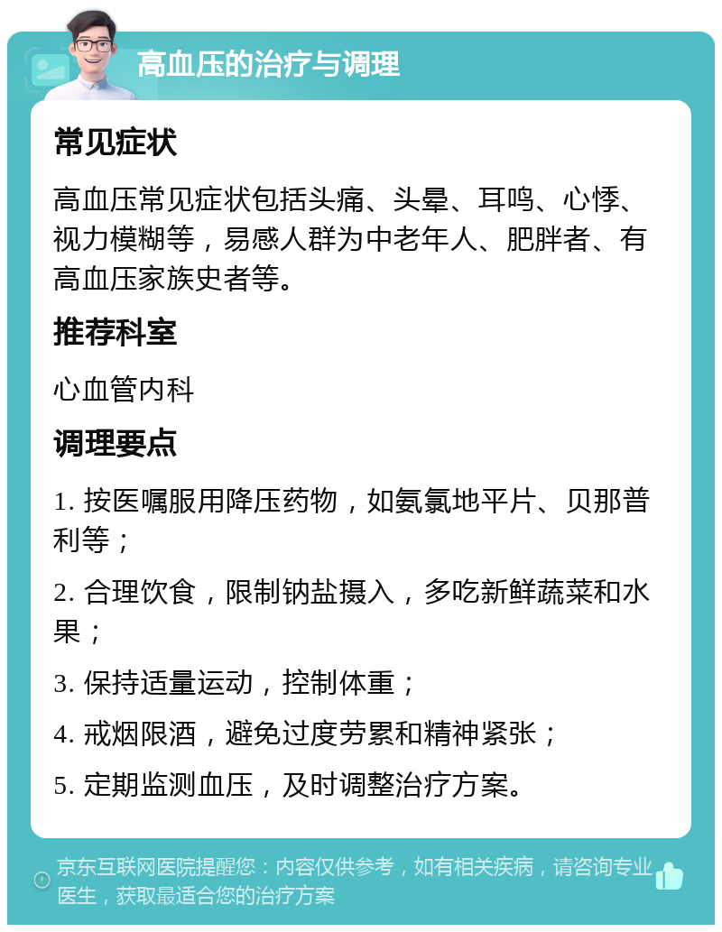 高血压的治疗与调理 常见症状 高血压常见症状包括头痛、头晕、耳鸣、心悸、视力模糊等，易感人群为中老年人、肥胖者、有高血压家族史者等。 推荐科室 心血管内科 调理要点 1. 按医嘱服用降压药物，如氨氯地平片、贝那普利等； 2. 合理饮食，限制钠盐摄入，多吃新鲜蔬菜和水果； 3. 保持适量运动，控制体重； 4. 戒烟限酒，避免过度劳累和精神紧张； 5. 定期监测血压，及时调整治疗方案。