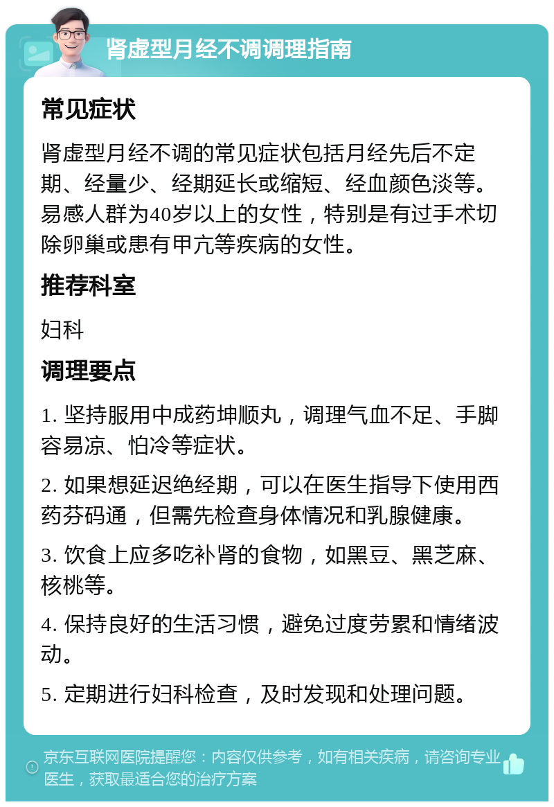 肾虚型月经不调调理指南 常见症状 肾虚型月经不调的常见症状包括月经先后不定期、经量少、经期延长或缩短、经血颜色淡等。易感人群为40岁以上的女性，特别是有过手术切除卵巢或患有甲亢等疾病的女性。 推荐科室 妇科 调理要点 1. 坚持服用中成药坤顺丸，调理气血不足、手脚容易凉、怕冷等症状。 2. 如果想延迟绝经期，可以在医生指导下使用西药芬码通，但需先检查身体情况和乳腺健康。 3. 饮食上应多吃补肾的食物，如黑豆、黑芝麻、核桃等。 4. 保持良好的生活习惯，避免过度劳累和情绪波动。 5. 定期进行妇科检查，及时发现和处理问题。