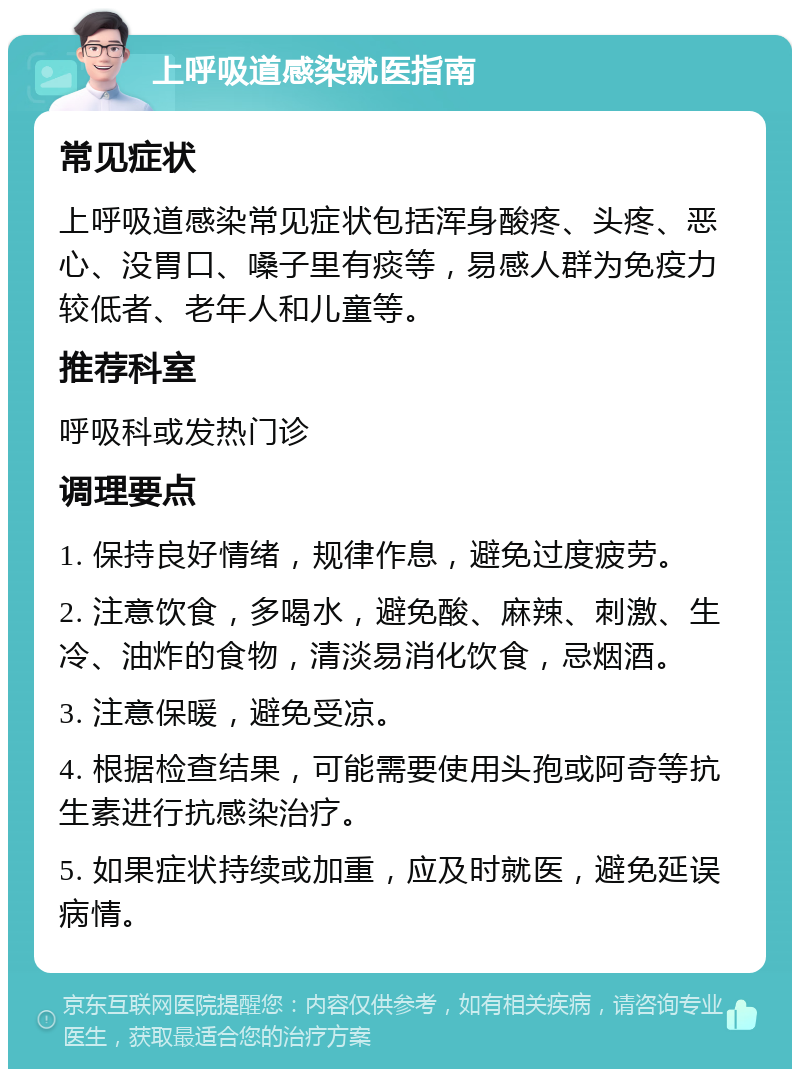 上呼吸道感染就医指南 常见症状 上呼吸道感染常见症状包括浑身酸疼、头疼、恶心、没胃口、嗓子里有痰等，易感人群为免疫力较低者、老年人和儿童等。 推荐科室 呼吸科或发热门诊 调理要点 1. 保持良好情绪，规律作息，避免过度疲劳。 2. 注意饮食，多喝水，避免酸、麻辣、刺激、生冷、油炸的食物，清淡易消化饮食，忌烟酒。 3. 注意保暖，避免受凉。 4. 根据检查结果，可能需要使用头孢或阿奇等抗生素进行抗感染治疗。 5. 如果症状持续或加重，应及时就医，避免延误病情。