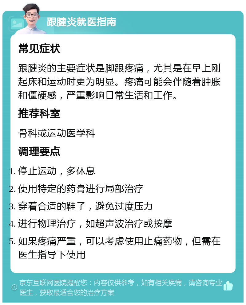 跟腱炎就医指南 常见症状 跟腱炎的主要症状是脚跟疼痛，尤其是在早上刚起床和运动时更为明显。疼痛可能会伴随着肿胀和僵硬感，严重影响日常生活和工作。 推荐科室 骨科或运动医学科 调理要点 停止运动，多休息 使用特定的药膏进行局部治疗 穿着合适的鞋子，避免过度压力 进行物理治疗，如超声波治疗或按摩 如果疼痛严重，可以考虑使用止痛药物，但需在医生指导下使用