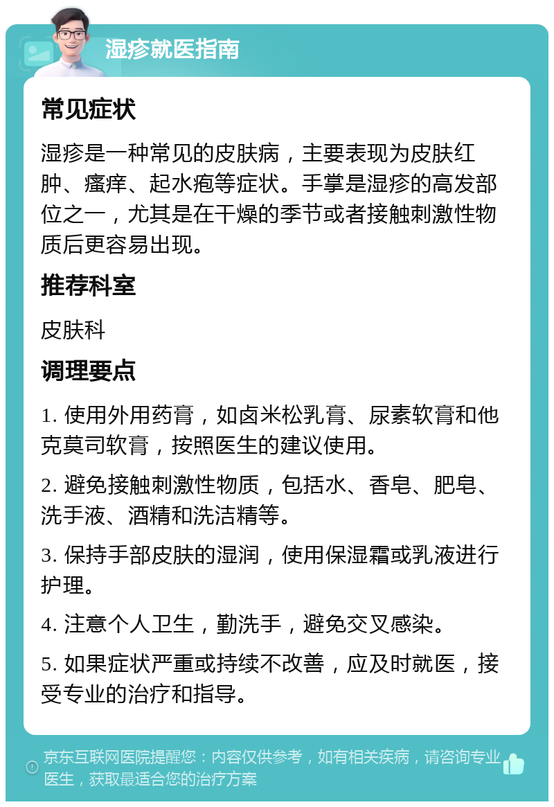 湿疹就医指南 常见症状 湿疹是一种常见的皮肤病，主要表现为皮肤红肿、瘙痒、起水疱等症状。手掌是湿疹的高发部位之一，尤其是在干燥的季节或者接触刺激性物质后更容易出现。 推荐科室 皮肤科 调理要点 1. 使用外用药膏，如卤米松乳膏、尿素软膏和他克莫司软膏，按照医生的建议使用。 2. 避免接触刺激性物质，包括水、香皂、肥皂、洗手液、酒精和洗洁精等。 3. 保持手部皮肤的湿润，使用保湿霜或乳液进行护理。 4. 注意个人卫生，勤洗手，避免交叉感染。 5. 如果症状严重或持续不改善，应及时就医，接受专业的治疗和指导。