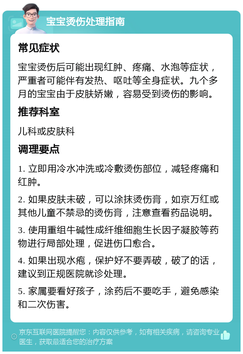 宝宝烫伤处理指南 常见症状 宝宝烫伤后可能出现红肿、疼痛、水泡等症状，严重者可能伴有发热、呕吐等全身症状。九个多月的宝宝由于皮肤娇嫩，容易受到烫伤的影响。 推荐科室 儿科或皮肤科 调理要点 1. 立即用冷水冲洗或冷敷烫伤部位，减轻疼痛和红肿。 2. 如果皮肤未破，可以涂抹烫伤膏，如京万红或其他儿童不禁忌的烫伤膏，注意查看药品说明。 3. 使用重组牛碱性成纤维细胞生长因子凝胶等药物进行局部处理，促进伤口愈合。 4. 如果出现水疱，保护好不要弄破，破了的话，建议到正规医院就诊处理。 5. 家属要看好孩子，涂药后不要吃手，避免感染和二次伤害。